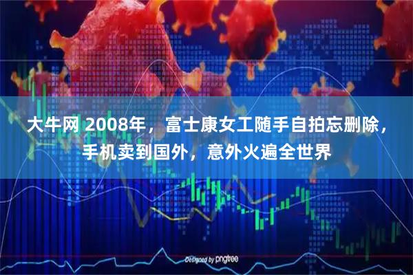 大牛网 2008年，富士康女工随手自拍忘删除，手机卖到国外，意外火遍全世界