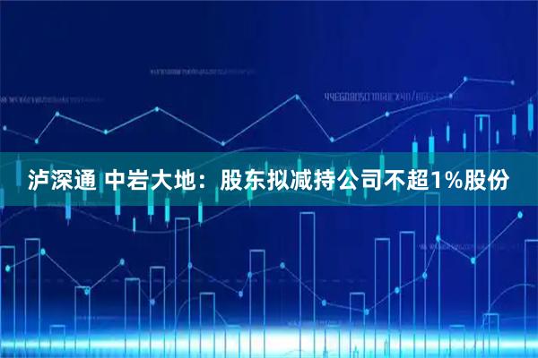 泸深通 中岩大地：股东拟减持公司不超1%股份