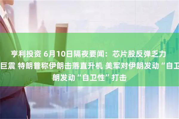 亨利投资 6月10日隔夜要闻：芯片股反弹乏力 美股盘中巨震 特朗普称伊朗击落直升机 美军对伊朗发动“自卫性”打击
