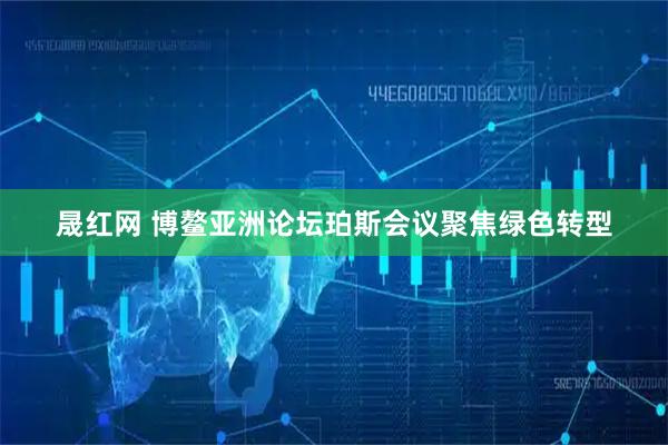 晟红网 博鳌亚洲论坛珀斯会议聚焦绿色转型
