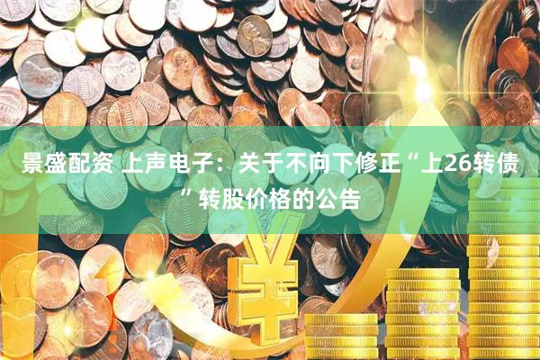 景盛配资 上声电子：关于不向下修正“上26转债”转股价格的公告